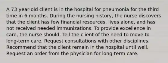 A 73-year-old client is in the hospital for pneumonia for the third time in 6 months. During the nursing history, the nurse discovers that the client has few financial resources, lives alone, and has not received needed immunizations. To provide excellence in care, the nurse should: Tell the client of the need to move to long-term care. Request consultations with other disciplines. Recommend that the client remain in the hospital until well. Request an order from the physician for long-term care.