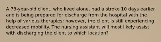 A 73-year-old client, who lived alone, had a stroke 10 days earlier and is being prepared for discharge from the hospital with the help of various therapies: however, the client is still experiencing decreased mobility. The nursing assistant will most likely assist with discharging the client to which location?