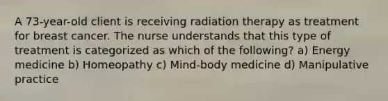 A 73-year-old client is receiving radiation therapy as treatment for breast cancer. The nurse understands that this type of treatment is categorized as which of the following? a) Energy medicine b) Homeopathy c) Mind-body medicine d) Manipulative practice