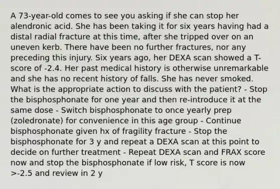 A 73-year-old comes to see you asking if she can stop her alendronic acid. She has been taking it for six years having had a distal radial fracture at this time, after she tripped over on an uneven kerb. There have been no further fractures, nor any preceding this injury. Six years ago, her DEXA scan showed a T-score of -2.4. Her past medical history is otherwise unremarkable and she has no recent history of falls. She has never smoked. What is the appropriate action to discuss with the patient? - Stop the bisphosphonate for one year and then re-introduce it at the same dose - Switch bisphosphonate to once yearly prep (zoledronate) for convenience in this age group - Continue bisphosphonate given hx of fragility fracture - Stop the bisphosphonate for 3 y and repeat a DEXA scan at this point to decide on further treatment - Repeat DEXA scan and FRAX score now and stop the bisphosphonate if low risk, T score is now >-2.5 and review in 2 y