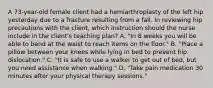 A 73-year-old female client had a hemiarthroplasty of the left hip yesterday due to a fracture resulting from a fall. In reviewing hip precautions with the client, which instruction should the nurse include in the client's teaching plan? A. "In 8 weeks you will be able to bend at the waist to reach items on the floor." B. "Place a pillow between your knees while lying in bed to prevent hip dislocation." C. "It is safe to use a walker to get out of bed, but you need assistance when walking." D. "Take pain medication 30 minutes after your physical therapy sessions."