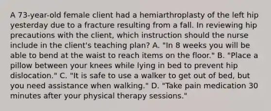 A 73-year-old female client had a hemiarthroplasty of the left hip yesterday due to a fracture resulting from a fall. In reviewing hip precautions with the client, which instruction should the nurse include in the client's teaching plan? A. "In 8 weeks you will be able to bend at the waist to reach items on the floor." B. "Place a pillow between your knees while lying in bed to prevent hip dislocation." C. "It is safe to use a walker to get out of bed, but you need assistance when walking." D. "Take pain medication 30 minutes after your physical therapy sessions."