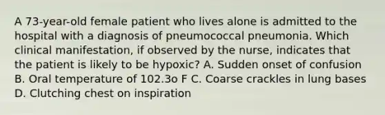 A 73-year-old female patient who lives alone is admitted to the hospital with a diagnosis of pneumococcal pneumonia. Which clinical manifestation, if observed by the nurse, indicates that the patient is likely to be hypoxic? A. Sudden onset of confusion B. Oral temperature of 102.3o F C. Coarse crackles in lung bases D. Clutching chest on inspiration