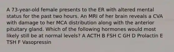 A 73-year-old female presents to the ER with altered mental status for the past two hours. An MRI of her brain reveals a CVA with damage to her MCA distribution along with the anterior pituitary gland. Which of the following hormones would most likely still be at normal levels? A ACTH B FSH C GH D Prolactin E TSH F Vasopressin