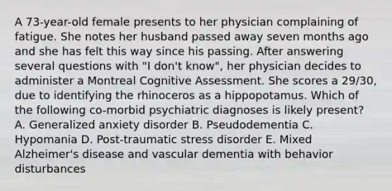 A 73-year-old female presents to her physician complaining of fatigue. She notes her husband passed away seven months ago and she has felt this way since his passing. After answering several questions with "I don't know", her physician decides to administer a Montreal Cognitive Assessment. She scores a 29/30, due to identifying the rhinoceros as a hippopotamus. Which of the following co-morbid psychiatric diagnoses is likely present? A. Generalized anxiety disorder B. Pseudodementia C. Hypomania D. Post-traumatic stress disorder E. Mixed Alzheimer's disease and vascular dementia with behavior disturbances