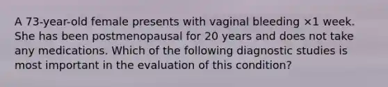 A 73-year-old female presents with vaginal bleeding ×1 week. She has been postmenopausal for 20 years and does not take any medications. Which of the following diagnostic studies is most important in the evaluation of this condition?