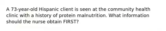 A 73-year-old Hispanic client is seen at the community health clinic with a history of protein malnutrition. What information should the nurse obtain FIRST?