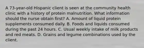 A 73-year-old Hispanic client is seen at the community health clinic with a history of protein malnutrition. What information should the nurse obtain first? A. Amount of liquid protein supplements consumed daily. B. Foods and liquids consumed during the past 24 hours. C. Usual weekly intake of milk products and red meats. D. Grains and legume combinations used by the client.