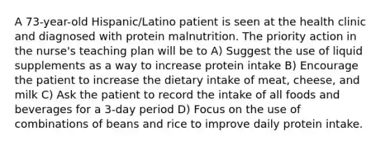 A 73-year-old Hispanic/Latino patient is seen at the health clinic and diagnosed with protein malnutrition. The priority action in the nurse's teaching plan will be to A) Suggest the use of liquid supplements as a way to increase protein intake B) Encourage the patient to increase the dietary intake of meat, cheese, and milk C) Ask the patient to record the intake of all foods and beverages for a 3-day period D) Focus on the use of combinations of beans and rice to improve daily protein intake.