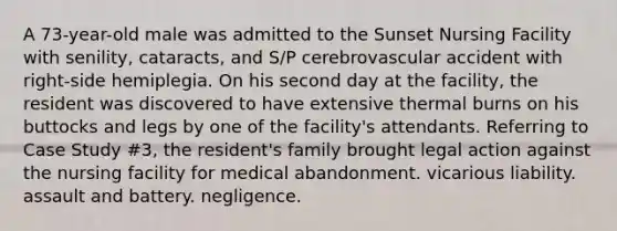 A 73-year-old male was admitted to the Sunset Nursing Facility with senility, cataracts, and S/P cerebrovascular accident with right-side hemiplegia. On his second day at the facility, the resident was discovered to have extensive thermal burns on his buttocks and legs by one of the facility's attendants. Referring to Case Study #3, the resident's family brought legal action against the nursing facility for medical abandonment. vicarious liability. assault and battery. negligence.