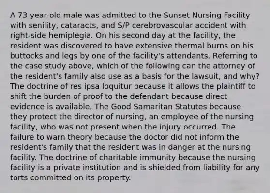 A 73-year-old male was admitted to the Sunset Nursing Facility with senility, cataracts, and S/P cerebrovascular accident with right-side hemiplegia. On his second day at the facility, the resident was discovered to have extensive thermal burns on his buttocks and legs by one of the facility's attendants. Referring to the case study above, which of the following can the attorney of the resident's family also use as a basis for the lawsuit, and why? The doctrine of res ipsa loquitur because it allows the plaintiff to shift the burden of proof to the defendant because direct evidence is available. The Good Samaritan Statutes because they protect the director of nursing, an employee of the nursing facility, who was not present when the injury occurred. The failure to warn theory because the doctor did not inform the resident's family that the resident was in danger at the nursing facility. The doctrine of charitable immunity because the nursing facility is a private institution and is shielded from liability for any torts committed on its property.