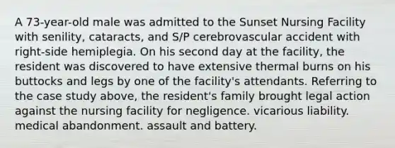 A 73-year-old male was admitted to the Sunset Nursing Facility with senility, cataracts, and S/P cerebrovascular accident with right-side hemiplegia. On his second day at the facility, the resident was discovered to have extensive thermal burns on his buttocks and legs by one of the facility's attendants. Referring to the case study above, the resident's family brought legal action against the nursing facility for negligence. vicarious liability. medical abandonment. assault and battery.