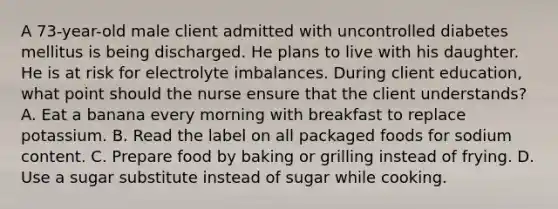 A 73-year-old male client admitted with uncontrolled diabetes mellitus is being discharged. He plans to live with his daughter. He is at risk for electrolyte imbalances. During client education, what point should the nurse ensure that the client understands? A. Eat a banana every morning with breakfast to replace potassium. B. Read the label on all packaged foods for sodium content. C. Prepare food by baking or grilling instead of frying. D. Use a sugar substitute instead of sugar while cooking.