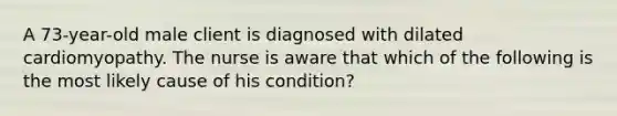 A 73-year-old male client is diagnosed with dilated cardiomyopathy. The nurse is aware that which of the following is the most likely cause of his condition?