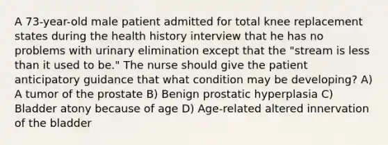 A 73-year-old male patient admitted for total knee replacement states during the health history interview that he has no problems with urinary elimination except that the "stream is less than it used to be." The nurse should give the patient anticipatory guidance that what condition may be developing? A) A tumor of the prostate B) Benign prostatic hyperplasia C) Bladder atony because of age D) Age-related altered innervation of the bladder