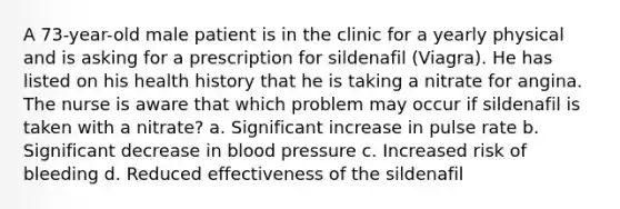 A 73-year-old male patient is in the clinic for a yearly physical and is asking for a prescription for sildenafil (Viagra). He has listed on his health history that he is taking a nitrate for angina. The nurse is aware that which problem may occur if sildenafil is taken with a nitrate? a. Significant increase in pulse rate b. Significant decrease in blood pressure c. Increased risk of bleeding d. Reduced effectiveness of the sildenafil