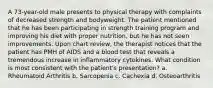 A 73-year-old male presents to physical therapy with complaints of decreased strength and bodyweight. The patient mentioned that he has been participating in strength training program and improving his diet with proper nutrition, but he has not seen improvements. Upon chart review, the therapist notices that the patient has PMH of AIDS and a blood test that reveals a tremendous increase in inflammatory cytokines. What condition is most consistent with the patient's presentation? a. Rheumatoid Arthritis b. Sarcopenia c. Cachexia d. Osteoarthritis