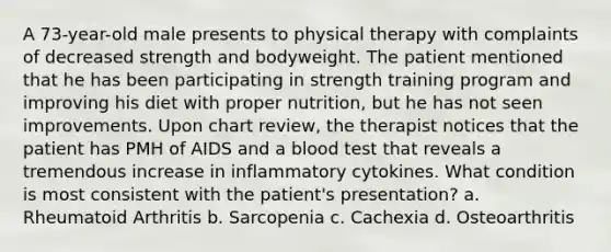 A 73-year-old male presents to physical therapy with complaints of decreased strength and bodyweight. The patient mentioned that he has been participating in strength training program and improving his diet with proper nutrition, but he has not seen improvements. Upon chart review, the therapist notices that the patient has PMH of AIDS and a blood test that reveals a tremendous increase in inflammatory cytokines. What condition is most consistent with the patient's presentation? a. Rheumatoid Arthritis b. Sarcopenia c. Cachexia d. Osteoarthritis