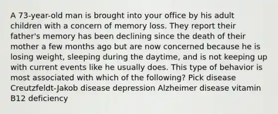 A 73-year-old man is brought into your office by his adult children with a concern of memory loss. They report their father's memory has been declining since the death of their mother a few months ago but are now concerned because he is losing weight, sleeping during the daytime, and is not keeping up with current events like he usually does. This type of behavior is most associated with which of the following? Pick disease Creutzfeldt-Jakob disease depression Alzheimer disease vitamin B12 deficiency