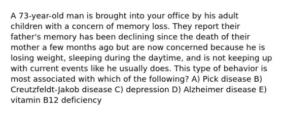 A 73-year-old man is brought into your office by his adult children with a concern of memory loss. They report their father's memory has been declining since the death of their mother a few months ago but are now concerned because he is losing weight, sleeping during the daytime, and is not keeping up with current events like he usually does. This type of behavior is most associated with which of the following? A) Pick disease B) Creutzfeldt-Jakob disease C) depression D) Alzheimer disease E) vitamin B12 deficiency