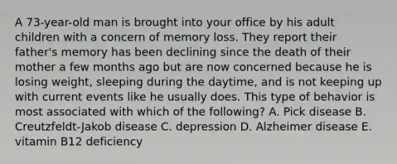 A 73-year-old man is brought into your office by his adult children with a concern of memory loss. They report their father's memory has been declining since the death of their mother a few months ago but are now concerned because he is losing weight, sleeping during the daytime, and is not keeping up with current events like he usually does. This type of behavior is most associated with which of the following? A. Pick disease B. Creutzfeldt-Jakob disease C. depression D. Alzheimer disease E. vitamin B12 deficiency