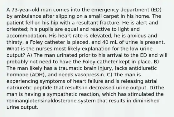 A 73-year-old man comes into the emergency department (ED) by ambulance after slipping on a small carpet in his home. The patient fell on his hip with a resultant fracture. He is alert and oriented; his pupils are equal and reactive to light and accommodation. His heart rate is elevated, he is anxious and thirsty, a Foley catheter is placed, and 40 mL of urine is present. What is the nurses most likely explanation for the low urine output? A) The man urinated prior to his arrival to the ED and will probably not need to have the Foley catheter kept in place. B) The man likely has a traumatic brain injury, lacks antidiuretic hormone (ADH), and needs vasopressin. C) The man is experiencing symptoms of heart failure and is releasing atrial natriuretic peptide that results in decreased urine output. D)The man is having a sympathetic reaction, which has stimulated the reninangiotensinaldosterone system that results in diminished urine output.