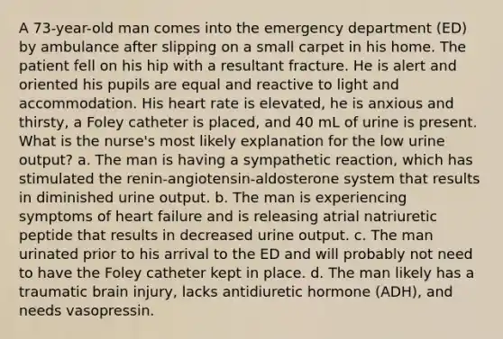 A 73-year-old man comes into the emergency department (ED) by ambulance after slipping on a small carpet in his home. The patient fell on his hip with a resultant fracture. He is alert and oriented his pupils are equal and reactive to light and accommodation. His heart rate is elevated, he is anxious and thirsty, a Foley catheter is placed, and 40 mL of urine is present. What is the nurse's most likely explanation for the low urine output? a. The man is having a sympathetic reaction, which has stimulated the renin-angiotensin-aldosterone system that results in diminished urine output. b. The man is experiencing symptoms of heart failure and is releasing atrial natriuretic peptide that results in decreased urine output. c. The man urinated prior to his arrival to the ED and will probably not need to have the Foley catheter kept in place. d. The man likely has a traumatic brain injury, lacks antidiuretic hormone (ADH), and needs vasopressin.