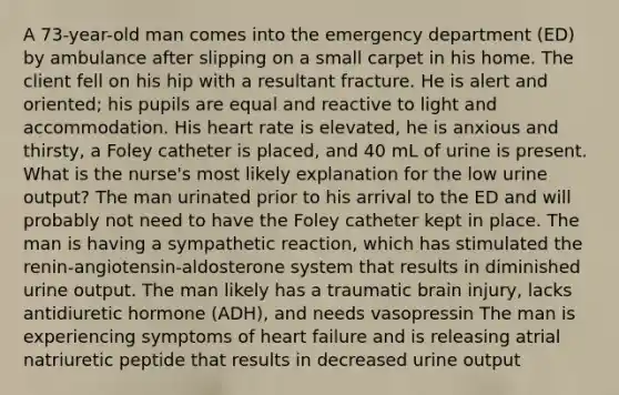 A 73-year-old man comes into the emergency department (ED) by ambulance after slipping on a small carpet in his home. The client fell on his hip with a resultant fracture. He is alert and oriented; his pupils are equal and reactive to light and accommodation. His heart rate is elevated, he is anxious and thirsty, a Foley catheter is placed, and 40 mL of urine is present. What is the nurse's most likely explanation for the low urine output? The man urinated prior to his arrival to the ED and will probably not need to have the Foley catheter kept in place. The man is having a sympathetic reaction, which has stimulated the renin-angiotensin-aldosterone system that results in diminished urine output. The man likely has a traumatic brain injury, lacks antidiuretic hormone (ADH), and needs vasopressin The man is experiencing symptoms of heart failure and is releasing atrial natriuretic peptide that results in decreased urine output