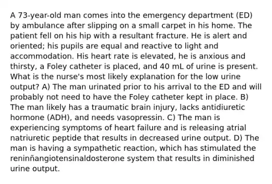 A 73-year-old man comes into the emergency department (ED) by ambulance after slipping on a small carpet in his home. The patient fell on his hip with a resultant fracture. He is alert and oriented; his pupils are equal and reactive to light and accommodation. His heart rate is elevated, he is anxious and thirsty, a Foley catheter is placed, and 40 mL of urine is present. What is the nurse's most likely explanation for the low urine output? A) The man urinated prior to his arrival to the ED and will probably not need to have the Foley catheter kept in place. B) The man likely has a traumatic brain injury, lacks antidiuretic hormone (ADH), and needs vasopressin. C) The man is experiencing symptoms of heart failure and is releasing atrial natriuretic peptide that results in decreased urine output. D) The man is having a sympathetic reaction, which has stimulated the reninñangiotensinaldosterone system that results in diminished urine output.