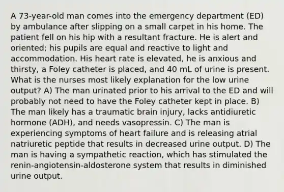 A 73-year-old man comes into the emergency department (ED) by ambulance after slipping on a small carpet in his home. The patient fell on his hip with a resultant fracture. He is alert and oriented; his pupils are equal and reactive to light and accommodation. His heart rate is elevated, he is anxious and thirsty, a Foley catheter is placed, and 40 mL of urine is present. What is the nurses most likely explanation for the low urine output? A) The man urinated prior to his arrival to the ED and will probably not need to have the Foley catheter kept in place. B) The man likely has a traumatic brain injury, lacks antidiuretic hormone (ADH), and needs vasopressin. C) The man is experiencing symptoms of heart failure and is releasing atrial natriuretic peptide that results in decreased urine output. D) The man is having a sympathetic reaction, which has stimulated the renin-angiotensin-aldosterone system that results in diminished urine output.