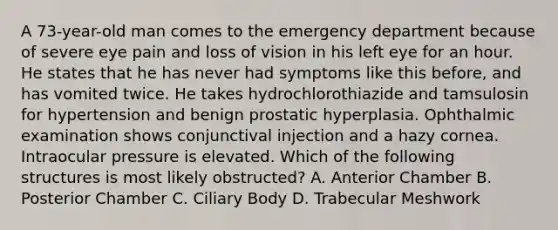 A 73-year-old man comes to the emergency department because of severe eye pain and loss of vision in his left eye for an hour. He states that he has never had symptoms like this before, and has vomited twice. He takes hydrochlorothiazide and tamsulosin for hypertension and benign prostatic hyperplasia. Ophthalmic examination shows conjunctival injection and a hazy cornea. Intraocular pressure is elevated. Which of the following structures is most likely obstructed? A. Anterior Chamber B. Posterior Chamber C. Ciliary Body D. Trabecular Meshwork