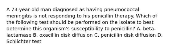 A 73-year-old man diagnosed as having pneumococcal meningitis is not responding to his penicillin therapy. Which of the following test should be performed on the isolate to best determine this organism's susceptibility to penicillin? A. beta-lactamase B. oxacillin disk diffusion C. penicillin disk diffusion D. Schlichter test