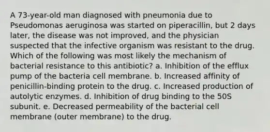 A 73-year-old man diagnosed with pneumonia due to Pseudomonas aeruginosa was started on piperacillin, but 2 days later, the disease was not improved, and the physician suspected that the infective organism was resistant to the drug. Which of the following was most likely the mechanism of bacterial resistance to this antibiotic? a. Inhibition of the efflux pump of the bacteria cell membrane. b. Increased affinity of penicillin-binding protein to the drug. c. Increased production of autolytic enzymes. d. Inhibition of drug binding to the 50S subunit. e. Decreased permeability of the bacterial cell membrane (outer membrane) to the drug.