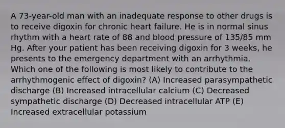 A 73-year-old man with an inadequate response to other drugs is to receive digoxin for chronic heart failure. He is in normal sinus rhythm with a heart rate of 88 and blood pressure of 135/85 mm Hg. After your patient has been receiving digoxin for 3 weeks, he presents to the emergency department with an arrhythmia. Which one of the following is most likely to contribute to the arrhythmogenic effect of digoxin? (A) Increased parasympathetic discharge (B) Increased intracellular calcium (C) Decreased sympathetic discharge (D) Decreased intracellular ATP (E) Increased extracellular potassium