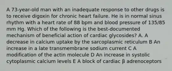 A 73-year-old man with an inadequate response to other drugs is to receive digoxin for chronic heart failure. He is in normal sinus rhythm with a heart rate of 88 bpm and <a href='https://www.questionai.com/knowledge/kD0HacyPBr-blood-pressure' class='anchor-knowledge'>blood pressure</a> of 135/85 mm Hg. Which of the following is the best-documented mechanism of beneficial action of cardiac glycosides? A. A decrease in calcium uptake by the sarcoplasmic reticulum B An increase in a late transmembrane sodium current C A modification of the actin molecule D An increase in systolic cytoplasmic calcium levels E A block of cardiac β adrenoceptors