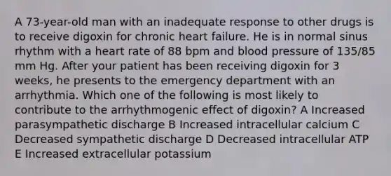 A 73-year-old man with an inadequate response to other drugs is to receive digoxin for chronic heart failure. He is in normal sinus rhythm with a heart rate of 88 bpm and blood pressure of 135/85 mm Hg. After your patient has been receiving digoxin for 3 weeks, he presents to the emergency department with an arrhythmia. Which one of the following is most likely to contribute to the arrhythmogenic effect of digoxin? A Increased parasympathetic discharge B Increased intracellular calcium C Decreased sympathetic discharge D Decreased intracellular ATP E Increased extracellular potassium