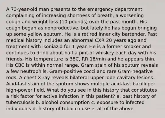 A 73-year-old man presents to the emergency department complaining of increasing shortness of breath, a worsening cough and weight loss (10 pounds) over the past month. His cough began as nonproductive, but lately he has begun bringing up some yellow sputum. He is a retired inner city bartender. Past medical history includes an abnormal CXR 20 years ago and treatment with isoniazid for 1 year. He is a former smoker and continues to drink about half a pint of whiskey each day with his friends. His temperature is 38C, RR 18/min and he appears thin. His CBC is within normal range. Gram stain of his sputum reveals a few neutrophils, Gram-positive cocci and rare Gram-negative rods. A chest X-ray reveals bilateral upper lobe cavitary lesions. Acid-fast stain of the sputum shows multiple acid-fast bacilli per high-power field. What do you see in this history that constitutes a risk factor for active infection in this patient? a. past history of tuberculosis b. alcohol consumption c. exposure to infected individuals d. history of tobacco use e. all of the above