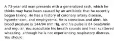 A 73-year-old man presents with a generalized rash, which he thinks may have been caused by an antibiotic that he recently began taking. He has a history of coronary artery disease, hypertension, and emphysema. He is conscious and alert, his blood pressure is 144/94 mm Hg, and his pulse is 64 beats/min and regular. You auscultate his breath sounds and hear scattered wheezing, although he is not experiencing respiratory distress. You should: