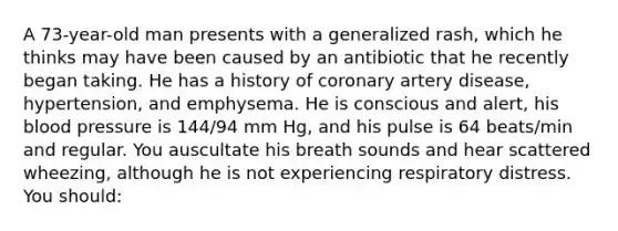 A 73-year-old man presents with a generalized rash, which he thinks may have been caused by an antibiotic that he recently began taking. He has a history of coronary artery disease, hypertension, and emphysema. He is conscious and alert, his blood pressure is 144/94 mm Hg, and his pulse is 64 beats/min and regular. You auscultate his breath sounds and hear scattered wheezing, although he is not experiencing respiratory distress. You should: