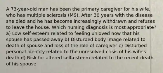 A 73-year-old man has been the primary caregiver for his wife, who has multiple sclerosis (MS). After 30 years with the disease she died and he has become increasingly withdrawn and refuses to leave the house. Which nursing diagnosis is most appropriate? a) Low self-esteem related to feeling unloved now that his spouse has passed away b) Disturbed body image related to death of spouse and loss of the role of caregiver c) Disturbed personal identity related to the unresolved crisis of his wife's death d) Risk for altered self-esteem related to the recent death of his spouse