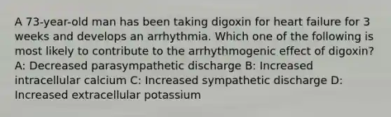 A 73-year-old man has been taking digoxin for heart failure for 3 weeks and develops an arrhythmia. Which one of the following is most likely to contribute to the arrhythmogenic effect of digoxin? A: Decreased parasympathetic discharge B: Increased intracellular calcium C: Increased sympathetic discharge D: Increased extracellular potassium