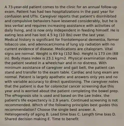 A 73-year-old patient comes to the clinic for an annual follow-up exam. Patient has had two hospitalizations in the past year for confusion and UTIs. Caregiver reports that patient's disinhibited and compulsive behaviors have lessened considerably, but he is less verbal and requires increasing assistance with activities of daily living, and is now only independent in feeding himself. He is eating less and has lost 4.5 kg (10 lbs) over the last year. Medical history is significant for frontotemporal dementia, former tobacco use, and adenocarcinoma of lung s/p radiation with no current evidence of disease. Medications are citalopram. Vital signs are normal. Weight is 69 kg (152 lbs). Height is 173 cm (68 in). Body mass index is 23.1 kg/m2. Physical examination shows the patient seated in a wheelchair and in no distress. With minimum assistance of caregiver and gait belt, the patient can stand and transfer to the exam table. Cardiac and lung exam are normal. Patient is largely apathetic and answers only yes and no with variable accuracy to direct questioning. The caregiver notes that the patient is due for colorectal cancer screening due this year and is worried about the patient completing the bowel prep. The ePrognosis site is used and based on the Lee Index, the patient's life expectancy is 2.9 years. Continued screening is not recommended. Which of the following principles best guides this recommendation? Choose the single best answer. A. Heterogeneity of aging B. Lead time bias C. Length time bias D. Shared decision making E. Time to benefit