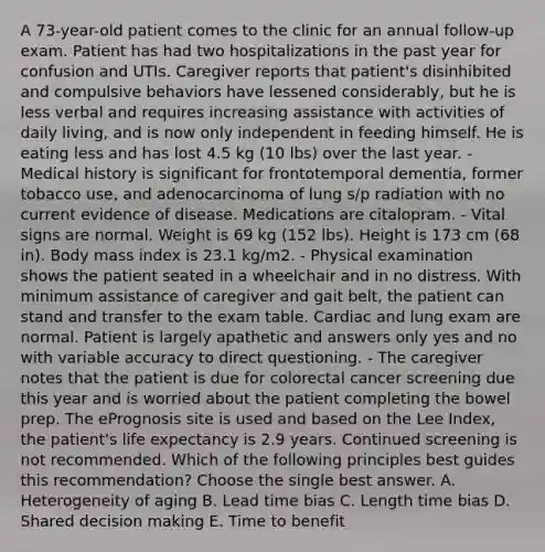 A 73-year-old patient comes to the clinic for an annual follow-up exam. Patient has had two hospitalizations in the past year for confusion and UTIs. Caregiver reports that patient's disinhibited and compulsive behaviors have lessened considerably, but he is less verbal and requires increasing assistance with activities of daily living, and is now only independent in feeding himself. He is eating less and has lost 4.5 kg (10 lbs) over the last year. - Medical history is significant for frontotemporal dementia, former tobacco use, and adenocarcinoma of lung s/p radiation with no current evidence of disease. Medications are citalopram. - Vital signs are normal. Weight is 69 kg (152 lbs). Height is 173 cm (68 in). Body mass index is 23.1 kg/m2. - Physical examination shows the patient seated in a wheelchair and in no distress. With minimum assistance of caregiver and gait belt, the patient can stand and transfer to the exam table. Cardiac and lung exam are normal. Patient is largely apathetic and answers only yes and no with variable accuracy to direct questioning. - The caregiver notes that the patient is due for colorectal cancer screening due this year and is worried about the patient completing the bowel prep. The ePrognosis site is used and based on the Lee Index, the patient's life expectancy is 2.9 years. Continued screening is not recommended. Which of the following principles best guides this recommendation? Choose the single best answer. A. Heterogeneity of aging B. Lead time bias C. Length time bias D. Shared decision making E. Time to benefit