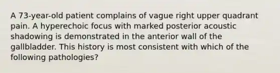 A 73-year-old patient complains of vague right upper quadrant pain. A hyperechoic focus with marked posterior acoustic shadowing is demonstrated in the anterior wall of the gallbladder. This history is most consistent with which of the following pathologies?