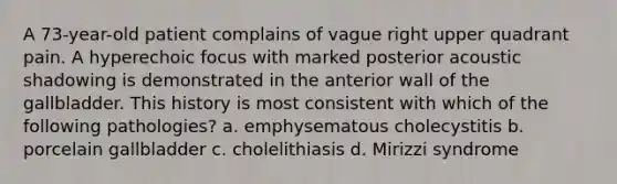 A 73-year-old patient complains of vague right upper quadrant pain. A hyperechoic focus with marked posterior acoustic shadowing is demonstrated in the anterior wall of the gallbladder. This history is most consistent with which of the following pathologies? a. emphysematous cholecystitis b. porcelain gallbladder c. cholelithiasis d. Mirizzi syndrome