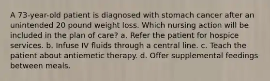 A 73-year-old patient is diagnosed with stomach cancer after an unintended 20 pound weight loss. Which nursing action will be included in the plan of care? a. Refer the patient for hospice services. b. Infuse IV fluids through a central line. c. Teach the patient about antiemetic therapy. d. Offer supplemental feedings between meals.