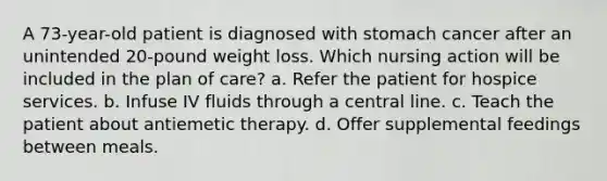 A 73-year-old patient is diagnosed with stomach cancer after an unintended 20-pound weight loss. Which nursing action will be included in the plan of care? a. Refer the patient for hospice services. b. Infuse IV fluids through a central line. c. Teach the patient about antiemetic therapy. d. Offer supplemental feedings between meals.