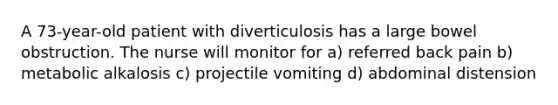 A 73-year-old patient with diverticulosis has a large bowel obstruction. The nurse will monitor for a) referred back pain b) metabolic alkalosis c) projectile vomiting d) abdominal distension