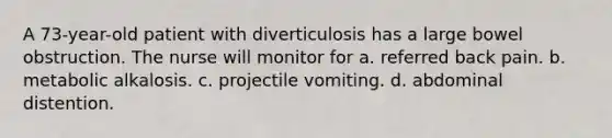 A 73-year-old patient with diverticulosis has a large bowel obstruction. The nurse will monitor for a. referred back pain. b. metabolic alkalosis. c. projectile vomiting. d. abdominal distention.