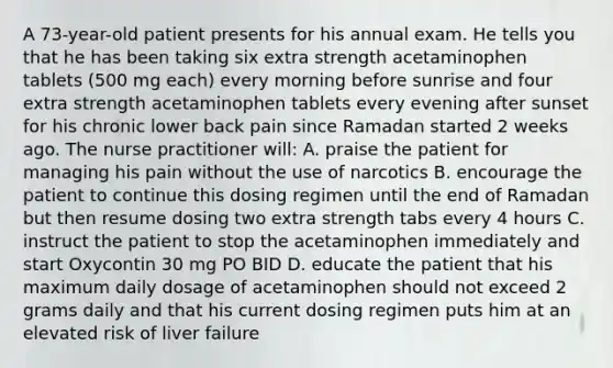 A 73-year-old patient presents for his annual exam. He tells you that he has been taking six extra strength acetaminophen tablets (500 mg each) every morning before sunrise and four extra strength acetaminophen tablets every evening after sunset for his chronic lower back pain since Ramadan started 2 weeks ago. The nurse practitioner will: A. praise the patient for managing his pain without the use of narcotics B. encourage the patient to continue this dosing regimen until the end of Ramadan but then resume dosing two extra strength tabs every 4 hours C. instruct the patient to stop the acetaminophen immediately and start Oxycontin 30 mg PO BID D. educate the patient that his maximum daily dosage of acetaminophen should not exceed 2 grams daily and that his current dosing regimen puts him at an elevated risk of liver failure